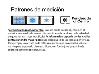 Patrones de medición
Medición ponderada al centro. En este modo la escena, como en el
anterior, se va a dividir en ese mismo número de casillas con la salvedad
de que ahora al hacer los cálculos la información captada por las casillas
centrales tendrá mayor peso específico que la de las casillas periféricas.
Por ejemplo, un retrato en la calle, realizamos una la medición sobre el
rostro (para exponerlo bien) sacrificando el fondo (que quedará más
sobreexpuesto o sobreexpuesto).
 