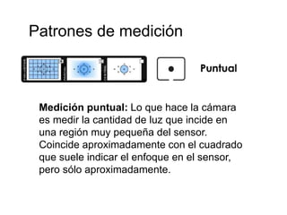 Patrones de medición
Medición puntual: Lo que hace la cámara
es medir la cantidad de luz que incide en
una región muy pequeña del sensor.
Coincide aproximadamente con el cuadrado
que suele indicar el enfoque en el sensor,
pero sólo aproximadamente.
 