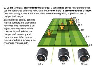 l2. La distancia al elemento fotografiado: Cuanto más cerca nos encontremos
del elemento que estemos fotografiando, menor será la profundidad de campo.
Cuanto más lejos nos encontremos del objeto a fotografiar, la profundidad de
campo será mayor.
lEsto significa que si, con una
misma abertura del diafragma,
hacemos una fotografía a un
objeto que tengamos cerca
nuestro, la profundidad de
campo será menor que si
hacemos una foto con esa
misma abertura a algo que se
encuentre más alejado.
 