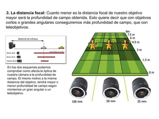 l3. La distancia focal: Cuanto menor es la distancia focal de nuestro objetivo
mayor será la profundidad de campo obtenida. Esto quiere decir que con objetivos
cortos o grandes angulares conseguiremos más profundidad de campo, que con
teleobjetivos.
lEn los dos esquemas podemos
comprobar como afecta la óptica de
nuestra cámara a la profundidad de
campo. El mismo motivo a la misma
distancia del objetivo, tendrá mayor o
menor profundidad de campo según
montemos un gran angular o un
teleobjetivo.
 