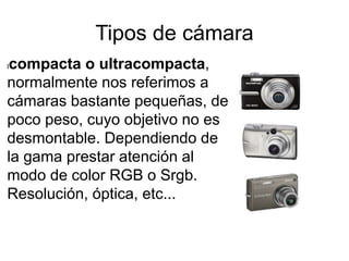 Tipos de cámara
lcompacta o ultracompacta,
normalmente nos referimos a
cámaras bastante pequeñas, de
poco peso, cuyo objetivo no es
desmontable. Dependiendo de
la gama prestar atención al
modo de color RGB o Srgb.
Resolución, óptica, etc...
 
