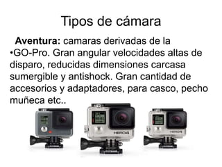 Tipos de cámara
Aventura: camaras derivadas de la
•GO-Pro. Gran angular velocidades altas de
disparo, reducidas dimensiones carcasa
sumergible y antishock. Gran cantidad de
accesorios y adaptadores, para casco, pecho
muñeca etc..
 