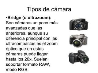 Tipos de cámara
•Bridge (o ultrazoom):
Son cámaras un poco más
avanzadas que las
anteriores, aunque su
diferencia principal con las
ultracompactas es el zoom
óptico que en estas
cámaras puede llegar
hasta los 20x. Suelen
soportar formato RAW,
modo RGB.
 