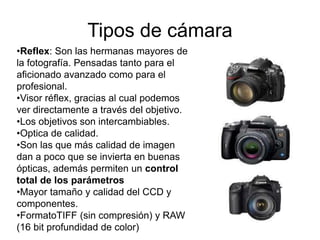 Tipos de cámara
•Reflex: Son las hermanas mayores de
la fotografía. Pensadas tanto para el
aficionado avanzado como para el
profesional.
•Visor réflex, gracias al cual podemos
ver directamente a través del objetivo.
•Los objetivos son intercambiables.
•Optica de calidad.
•Son las que más calidad de imagen
dan a poco que se invierta en buenas
ópticas, además permiten un control
total de los parámetros
•Mayor tamaño y calidad del CCD y
componentes.
•FormatoTIFF (sin compresión) y RAW
(16 bit profundidad de color)
 