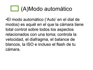 (A)Modo automático
•El modo automático (‘Auto’ en el dial de
modos) es aquél en el que la cámara tiene
total control sobre todos los aspectos
relacionados con una toma; controla la
velocidad, el diafragma, el balance de
blancos, la ISO e incluso el flash de tu
cámara.
 