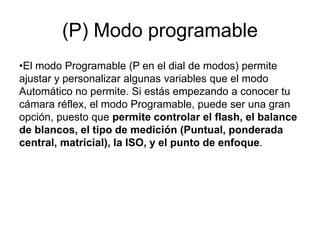 (P) Modo programable
•El modo Programable (P en el dial de modos) permite
ajustar y personalizar algunas variables que el modo
Automático no permite. Si estás empezando a conocer tu
cámara réflex, el modo Programable, puede ser una gran
opción, puesto que permite controlar el flash, el balance
de blancos, el tipo de medición (Puntual, ponderada
central, matricial), la ISO, y el punto de enfoque.
 