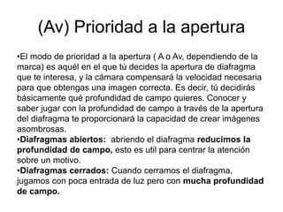 (Av) Prioridad a la apertura
•El modo de prioridad a la apertura ( A o Av, dependiendo de la
marca) es aquél en el que tú decides la apertura de diafragma
que te interesa, y la cámara compensará la velocidad necesaria
para que obtengas una imagen correcta. Es decir, tú decidirás
básicamente qué profundidad de campo quieres. Conocer y
saber jugar con la profundidad de campo a través de la apertura
del diafragma te proporcionará la capacidad de crear imágenes
asombrosas.
•Diafragmas abiertos: abriendo el diafragma reducimos la
profundidad de campo, esto es util para centrar la atención
sobre un motivo.
•Diafragmas cerrados: Cuando cerramos el diafragma,
jugamos con poca entrada de luz pero con mucha profundidad
de campo.
 