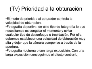 (Tv) Prioridad a la obturación
•El modo de prioridad al obturador controla la
velocidad de obturación.
•Fotografía deportiva: en este tipo de fotografía lo que
necesitamos es congelar el momento y evitar
cualquier tipo de desenfoque o trepidación. Por ello,
debemos establecer una velocidad de obturación muy
alta y dejar que la cámara compense a través de la
apertura.
•Fotografía nocturna o con larga exposición. Con una
larga exposición conseguimos el efecto contrario.
 