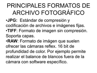 PRINCIPALES FORMATOS DE
ARCHIVO FOTOGRÁFICO
•JPG: Estándar de compresión y
codificación de archivos e imágenes fijas.
•TIFF: Formato de imagen sin compresión.
Soporta capas.
•RAW: Formato de imágen que suelen
ofrecer las cámaras reflex. 16 bit de
profundidad de color. Por ejemplo permite
realizar el balance de blancos fuera de la
cámara con software específico.
 
