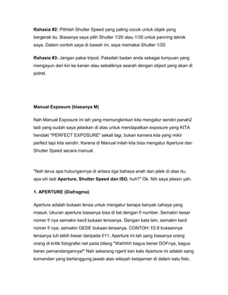 Rahasia #2: Pilihlah Shutter Speed yang paling cocok untuk objek yang
bergerak itu. Biasanya saya pilih Shutter 1/20 atau 1/30 untuk panning teknik
saya. Dalam contoh saya di bawah ini, saya memakai Shutter 1/20

Rahasia #3: Jangan pakai tripod. Pakailah badan anda sebagai tumpuan yang
mengayun dari kiri ke kanan atau sebaliknya searah dengan object yang akan di
potret.




Manual Exposure (biasanya M)

Nah Manual Exposure ini lah yang memungkinkan kita mengatur sendiri panah2
tadi yang sudah saya jelaskan di atas untuk mendapatkan exposure yang KITA
hendaki "PERFECT EXPOSURE" sekali lagi, bukan kamera kita yang mikir
perfect tapi kita sendiri. Karena di Manual inilah kita bisa mengatur Aperture dan
Shutter Speed secara manual.



"Nah terus apa hubungannya di antara tiga bahasa aneh dan jelek di atas itu,
apa sih tadi Aperture, Shutter Speed dan ISO, huh?" Ok. Nih saya jelasin yah.

1. APERTURE (Diafragma)

Aperture adalah bukaan lensa untuk mengatur berapa banyak cahaya yang
masuk. Ukuran aperture biasanya bisa di liat dengan f/ number. Semakin besar
nomer f/ nya semakin kecil bukaan lensanya. Dengan kata lain, semakin kecil
nomer f/ nya, semakin GEDE bukaan lensanya. CONTOH: f/2.8 bukaannya
lensanya tuh lebih besar daripada f/11. Aperture ini lah yang biasanya orang
orang di kritik fotografer.net pada bilang "Wahhhh bagus bener DOFnya, bagus
bener pemandangannya!" Nah sekarang ngerti kan kalo Aperture ini adalah sang
komandan yang bertanggung jawab atas wilayah ketajaman di dalam satu foto.
 
