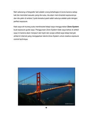 Nah sekarang si fotografer tadi adalah orang terbahagia di dunia karena setiap
kali dia memotret sesuatu yang dia suka, dia akan mem-bracket exposurenya
dan dia yakin di antara 3 poto tersebut pasti salah satunya adalah poto dengan
perfect exposure.

Kalo saya sih kurang suka membracket tetapi saya menggunakan Zone System
buat exposure guide saya. Penggunaan Zone System tidak saya bahas di artikel
saya ini karena akan menjauh dari topik dan scope artikel saya tetapi banyak
artikel di internet yang mengajarkan teknik Zone System untuk creative exposure
control technique.




                                      �
 