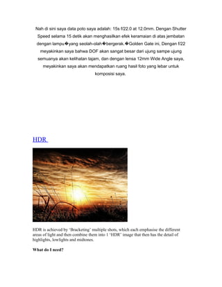 Nah di sini saya data poto saya adalah: 15s f/22.0 at 12.0mm. Dengan Shutter
  Speed selama 15 detik akan menghasilkan efek keramaian di atas jembatan
  dengan lampu�yang seolah-olah�bergerak.�Golden Gate ini, Dengan f/22
    meyakinkan saya bahwa DOF akan sangat besar dari ujung sampe ujung
  semuanya akan kelihatan tajam, dan dengan lensa 12mm Wide Angle saya,
     meyakinkan saya akan mendapatkan ruang hasil foto yang lebar untuk
                                   komposisi saya.




HDR




HDR is achieved by ‘Bracketing’ multiple shots, which each emphasise the different
areas of light and then combine them into 1 ‘HDR’ image that then has the detail of
highlights, lowlights and midtones.

What do I need?
 