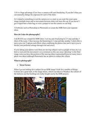 1) It is a huge advantage if you have a camera with auto bracketing. If you don’t then you
can manually change the exposure for each of the shots.

2) A tripod or something to rest the camera on is a must as you want the exact same
image multiple times and so movement between shots will mess this up. If you haven’t
got a tripod then a bean bag or even a jumper to rest the camera on can help.

3) Software such as Photoshop or Photomatix to create the HDR from your separate
shots.

How do I take the photographs?

I ALWAYS use a tripod for HDR shots. I set my auto bracketing to 2/3 stop and take 3
shots of the scene. I then increase the bracketing to 1 stop and take another 3 shots (this is
just to give me 2 options and effects when combining the photos later and is up to you to
decide your preferred settings through trial and error).

If your taking your photos were there are moving subjects such as people of trees etc it is
best to wait until the movement is at a minimum as this can cause ‘ghosting’ in the final
image were you have the position of the moving object represented however many time a
photo was taken (although Photomatix has an option to reduce this effect).

What to photograph?

   •   Street Scenes

When I go out looking for a subject for an HDR image I look for a number of things.
Colours are a great start, in the image below, which was taken in Windsor, the colours of
the balloons and the buildings are really bought out by the HDR process.
 
