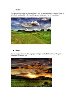 •   The Sky

Also keep an eye on the sky, a deep blue sky with the odd cloud gives a dramatic effect to
any photo, combine this with a good foreground subject and your on to a winner.




   •   Sunsets

Sunsets are great for normal photography but if you use the HDR technique this gives a
completely different effect.
 