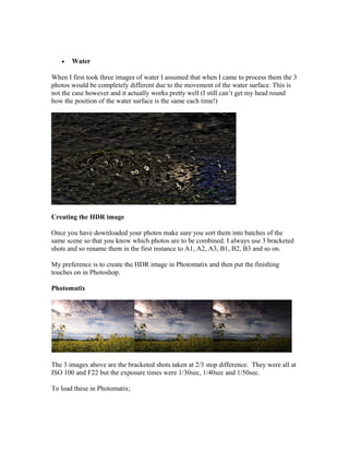 •   Water

When I first took three images of water I assumed that when I came to process them the 3
photos would be completely different due to the movement of the water surface. This is
not the case however and it actually works pretty well (I still can’t get my head round
how the position of the water surface is the same each time!)




Creating the HDR image

Once you have downloaded your photos make sure you sort them into batches of the
same scene so that you know which photos are to be combined. I always use 3 bracketed
shots and so rename them in the first instance to A1, A2, A3, B1, B2, B3 and so on.

My preference is to create the HDR image in Photomatix and then put the finishing
touches on in Photoshop.

Photomatix




The 3 images above are the bracketed shots taken at 2/3 stop difference. They were all at
ISO 100 and F22 but the exposure times were 1/30sec, 1/40sec and 1/50sec.

To load these in Photomatix;
 