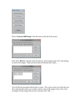 Select ‘Generate HDR image‘ from the menu on the left of the screen…




Next select ‘Browse‘ and then select the three (or more) images using ‘Ctrl’ and clicking
on each of the images. When you have them all selected click ‘Open’…..




You will then be presented with the above screen. This is just to show you what files you
have selected and to allow you to add or remove some of the images if you wish, if you
are happy with the images that you have selected, click ‘OK’……
 