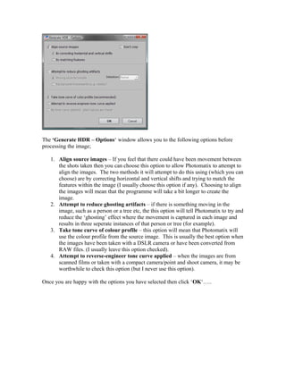 The ‘Generate HDR – Options‘ window allows you to the following options before
processing the image;

   1. Align source images – If you feel that there could have been movement between
      the shots taken then you can choose this option to allow Photomatix to attempt to
      align the images. The two methods it will attempt to do this using (which you can
      choose) are by correcting horizontal and vertical shifts and trying to match the
      features within the image (I usually choose this option if any). Choosing to align
      the images will mean that the programme will take a bit longer to create the
      image.
   2. Attempt to reduce ghosting artifacts – if there is something moving in the
      image, such as a person or a tree etc, the this option will tell Photomatix to try and
      reduce the ‘ghosting’ effect where the movement is captured in each image and
      results in three seperate instances of that person or tree (for example).
   3. Take tone curve of colour profile – this option will mean that Photomatix will
      use the colour profile from the source image. This is usually the best option when
      the images have been taken with a DSLR camera or have been converted from
      RAW files. (I usually leave this option checked).
   4. Attempt to reverse-engineer tone curve applied – when the images are from
      scanned films or taken with a compact camera/point and shoot camera, it may be
      worthwhile to check this option (but I never use this option).

Once you are happy with the options you have selected then click ‘OK‘…..
 