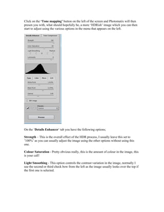Click on the ‘Tone mapping’ button on the left of the screen and Photomatix will then
presen you with, what should hopefully be, a more ‘HDRish’ image which you can then
start to adjust using the various options in the menu that appears on the left.




On the ‘Details Enhancer‘ tab you have the following options;

Strength – This is the overall effect of the HDR process, I usually leave this set to
’100%’ as you can usually adjust the image using the other options without using this
one.

Colour Saturation - Pretty obvious really, this is the amount of colour in the image, this
is your call!

Light Smoothing - This option controls the contrast variation in the image, normally I
use the second or third check bow from the left as the image usually looks over the top if
the first one is selected.
 