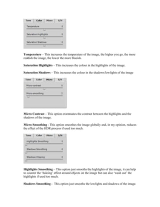 Temperature – This increases the temperature of the image, the higher you go, the more
reddish the image, the lower the more blueish.

Saturation Highlights – This increases the colour in the highlights of the image.

Saturation Shadows – This increases the colour in the shadows/lowlights of the image




Micro Contrast – This option extentuates the contrast between the highlights and the
shadows of the image.

Micro Smoothing - This option smoothes the image globally and, in my opinion, reduces
the effect of the HDR process if used too much.




Highlights Smoothing – This option just smooths the highlights of the image, it can help
to counter the ‘haloing’ effect around objects on the image but can also ‘wash out’ the
highlights if used too much.

Shadows Smoothing - This option just smooths the lowlights and shadows of the image.
 