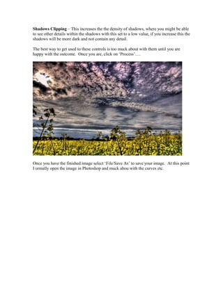 Shadows Clipping – This increases the the density of shadows, where you might be able
to see other details within the shadows with this set to a low value, if you increase this the
shadows will be more dark and not contain any detail.

The best way to get used to these controls is too muck about with them until you are
happy with the outcome. Once you are, click on ‘Process’….




Once you have the finished image select ‘File/Save As’ to save your image. At this point
I ormally open the image in Photoshop and muck abou with the curves etc.
 