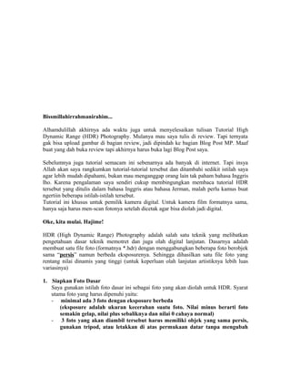 Bissmillahirrahmanirahim...

Alhamdulillah akhirnya ada waktu juga untuk menyelesaikan tulisan Tutorial High
Dynamic Range (HDR) Photography. Mulanya mau saya tulis di review. Tapi ternyata
gak bisa upload gambar di bagian review, jadi dipindah ke bagian Blog Post MP. Maaf
buat yang dah buka review tapi akhirnya harus buka lagi Blog Post saya.

Sebelumnya juga tutorial semacam ini sebenarnya ada banyak di internet. Tapi insya
Allah akan saya rangkumkan tutorial-tutorial tersebut dan ditambahi sedikit istilah saya
agar lebih mudah dipahami, bukan mau menganggap orang lain tak paham bahasa Inggris
lho. Karena pengalaman saya sendiri cukup membingungkan membaca tutorial HDR
tersebut yang ditulis dalam bahasa Inggris atau bahasa Jerman, malah perlu kamus buat
ngertiin beberapa istilah-istilah tersebut.
Tutorial ini khusus untuk pemilik kamera digital. Untuk kamera film formatnya sama,
hanya saja harus men-scan fotonya setelah dicetak agar bisa diolah jadi digital.

Oke, kita mulai. Hajime!

HDR (High Dynamic Range) Photography adalah salah satu teknik yang melibatkan
pengetahuan dasar teknik memotret dan juga olah digital lanjutan. Dasarnya adalah
membuat satu file foto (formatnya *.hdr) dengan menggabungkan beberapa foto berobjek
sama “persis” namun berbeda eksposurenya. Sehingga dihasilkan satu file foto yang
rentang nilai dinamis yang tinggi (untuk keperluan olah lanjutan artistiknya lebih luas
variasinya)

1. Siapkan Foto Dasar
   Saya gunakan istilah foto dasar ini sebagai foto yang akan diolah untuk HDR. Syarat
   utama foto yang harus dipenuhi yaitu:
   - minimal ada 3 foto dengan eksposure berbeda
      (eksposure adalah ukuran kecerahan suatu foto. Nilai minus berarti foto
      semakin gelap, nilai plus sebaliknya dan nilai 0 cahaya normal)
   - 3 foto yang akan diambil tersebut harus memiliki objek yang sama persis,
      gunakan tripod, atau letakkan di atas permukaan datar tanpa mengubah
 