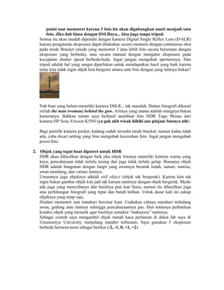 posisi saat memotret karena 3 foto itu akan digabungkan nanti menjadi satu
       foto. Jika dah biasa dengan DSLRnya... bisa juga tanpa tripod.
   Semua itu akan mudah dipenuhi dengan kamera Digital Single Reflex Lens (D-SLR)
   karena pengaturan eksposure dapat dilakukan secara otomatis dengan continuous shot
   pada mode Bracket (mode yang memotret 3 atau lebih foto secara berurutan dengan
   eksposure yang berbeda), atau secara manual dengan mengatur eksposure pada
   kecepatan shutter speed berbeda-beda. Ingat jangan mengubah aperturenya. Dan
   tripod adalah hal yang sangat diperlukan untuk mendapatkan hasil yang baik karena
   tentu kita tidak ingin objek kita bergeser antara satu foto dengan yang lainnya bukan?




   Nah buat yang belum memiliki kamera DSLR... tak masalah. Dalam fotografi dikenal
   istilah the man (woman) behind the gun. Artinya yang utama adalah orangnya bukan
   kameranya. Bahkan teman saya berhasil membuat foto HDR Tugu Monas dari
   kamera HP Sony Ericson K550i (ya gak akh wicak hihihi ane pinjam fotonya nih).

   Bagi pemilik kamera pocket, kadang sudah tersedia mode bracket, namun kalau tidak
   ada, coba dicari setting yang bisa mengubah kecerahan foto. Ingat jangan mengubah
   posisi foto.

2. Objek yang tepat buat dipotret untuk HDR
   HDR akan dihasilkan dengan baik jika objek fotonya memiliki kontras warna yang
   kaya, pencahayaan tidak terlalu terang dan juga tidak terlalu gelap. Biasanya objek
   HDR adalah bangunan dengan langit yang awannya berarak indah, sunset, sunrise,
   awan mendung, dan variasi lainnya.
   Umumnya juga objeknya adalah still object (objek tak bergerak). Karena kita tak
   ingin bukan gambar objek kita jadi tak karuan nantinya dengan objek bergerak. Meski
   ada juga yang mencobanya dan hasilnya pun luar biasa, namun itu dihasilkan juga
   atas perhitungan fotografi yang tepat dan butuh latihan. Untuk dasar kali ini cukup
   objeknya yang tetap saja.
   Hindari memotret saat matahari bersinar kuat. Usahakan cahaya matahari terhalang
   awan, gedung atau lainnya sehingga pencahayaannya pas. Dan tentunya perhatikan
   kondisi objek yang menarik agar hasilnya semakin “maknyuss” nantinya.
   Sebagai contoh saya mengambil objek rumah kaca pertanian di dekat lab saya di
   Utsunomiya University menjelang matahri terbenam. Saya gunakan 5 eksposure
   berbeda berturut-turut sebagai berikut (-2, -1, 0, +1, +2).
 