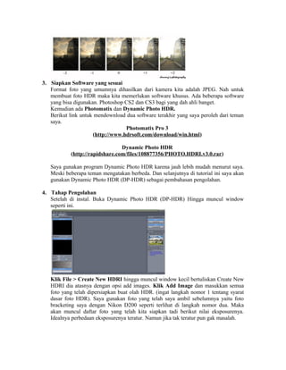 3. Siapkan Software yang sesuai
   Format foto yang umumnya dihasilkan dari kamera kita adalah JPEG. Nah untuk
   membuat foto HDR maka kita memerlukan software khusus. Ada beberapa software
   yang bisa digunakan. Photoshop CS2 dan CS3 bagi yang dah ahli banget.
   Kemudian ada Photomatix dan Dynamic Photo HDR.
   Berikut link untuk mendownload dua software terakhir yang saya peroleh dari teman
   saya.
                                  Photomatix Pro 3
                     (http://www.hdrsoft.com/download/win.html)

                                 Dynamic Photo HDR
            (http://rapidshare.com/files/108877356/PHOTO.HDRI.v3.0.rar)

   Saya gunakan program Dynamic Photo HDR karena jauh lebih mudah menurut saya.
   Meski beberapa teman mengatakan berbeda. Dan selanjutnya di tutorial ini saya akan
   gunakan Dynamic Photo HDR (DP-HDR) sebagai pembahasan pengolahan.

4. Tahap Pengolahan
   Setelah di instal. Buka Dynamic Photo HDR (DP-HDR) Hingga muncul window
   seperti ini.




   Klik File > Create New HDRI hingga muncul window kecil bertuliskan Create New
   HDRI dia atasnya dengan opsi add images. Klik Add Image dan masukkan semua
   foto yang telah dipersiapkan buat olah HDR. (ingat langkah nomor 1 tentang syarat
   dasar foto HDR). Saya gunakan foto yang telah saya ambil sebelumnya yaitu foto
   bracketing saya dengan Nikon D200 seperti terlihat di langkah nomor dua. Maka
   akan muncul daftar foto yang telah kita siapkan tadi berikut nilai eksposurenya.
   Idealnya perbedaan eksposurenya teratur. Namun jika tak teratur pun gak masalah.
 