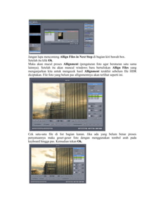 Jangan lupa menconteng Allign Files in Next Step di bagian kiri bawah box.
Setelah itu klik Ok.
Maka akan mucul proses Allignment (pengaturan foto agar beraturan satu sama
lainnya). Setelah itu akan muncul windows baru bertuliskan Allign Files yang
menganjurkan kita untuk mengecek hasil Allignment terakhir sebelum file HDR
diciptakan. File foto yang belum pas allignmentnya akan terlihat seperti ini.




Cek satu-satu file di list bagian kanan. Jika ada yang belum benar proses
penyatuannya maka geser-geser foto dengan menggunakan tombol arah pada
keyboard hingga pas. Kemudian tekan Ok.
 