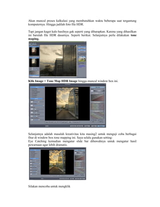 Akan muncul proses kalkulasi yang membutuhkan waktu beberapa saat tergantung
komputernya. Hingga jadilah foto file HDR.

Tapi jangan kaget kalo hasilnya gak seperti yang diharapkan. Karena yang dihasilkan
ini barulah file HDR dasarnya. Seperti berikut. Selanjutnya perlu dilakukan tone
maping.




Klik Image > Tone Map HDR Image hingga muncul window box ini.




Selanjutnya adalah masalah kreativitas kita masing2 untuk menguji coba berbagai
fitur di window box tone mapping ini. Saya selalu gunakan setting:
Eye Catching kemudian mengatur slide bar dibawahnya untuk mengatur hasil
pewarnaan agar lebih dramatis.




Silakan mencoba untuk mengklik
 