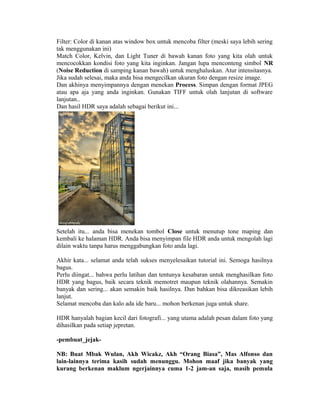 Filter: Color di kanan atas window box untuk mencoba filter (meski saya lebih sering
tak menggunakan ini)
Match Color, Kelvin, dan Light Tuner di bawah kanan foto yang kita olah untuk
mencocokkan kondisi foto yang kita inginkan. Jangan lupa menconteng simbol NR
(Noise Reduction di samping kanan bawah) untuk menghaluskan. Atur intensitasnya.
Jika sudah selesai, maka anda bisa mengecilkan ukuran foto dengan resize image.
Dan akhinya menyimpannya dengan menekan Process. Simpan dengan format JPEG
atau apa aja yang anda inginkan. Gunakan TIFF untuk olah lanjutan di software
lanjutan..
Dan hasil HDR saya adalah sebagai berikut ini...




Setelah itu... anda bisa menekan tombol Close untuk menutup tone maping dan
kembali ke halaman HDR. Anda bisa menyimpan file HDR anda untuk mengolah lagi
dilain waktu tanpa harus menggabungkan foto anda lagi.

Akhir kata... selamat anda telah sukses menyelesaikan tutorial ini. Semoga hasilnya
bagus.
Perlu diingat... bahwa perlu latihan dan tentunya kesabaran untuk menghasilkan foto
HDR yang bagus, baik secara teknik memotret maupun teknik olahannya. Semakin
banyak dan sering... akan semakin baik hasilnya. Dan bahkan bisa dikreasikan lebih
lanjut.
Selamat mencoba dan kalo ada ide baru... mohon berkenan juga untuk share.

HDR hanyalah bagian kecil dari fotografi... yang utama adalah pesan dalam foto yang
dihasilkan pada setiap jepretan.

-pembuat_jejak-

NB: Buat Mbak Wulan, Akh Wicakz, Akh “Orang Biasa”, Mas Alfonso dan
lain-lainnya terima kasih sudah menunggu. Mohon maaf jika banyak yang
kurang berkenan maklum ngerjainnya cuma 1-2 jam-an saja, masih pemula
 