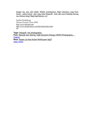 banget om, mas, dan mbak. Mohon masukannya. Bagi semuanya yang baru
  kenal... salam kenal... dan yang suka fotografi... kalo ada acara hunting bareng
  saya ikutan dong! Bagi-bagi ilmunya ya!

  Sumber Pendukung:
  Manual Dynamic Photo HDR,
  http://www.hdrsoft.com/
  http://www.mediachance.com/hdri/help/index.html
  dll

Tags: fotografi, hdr photography
Prev: Banyak dan Sering: High Dynamic Range (HDR) Photography…
(Habis)
Next: Kapan ya bisa ikutan Mukhoyam lagi?
reply share
 