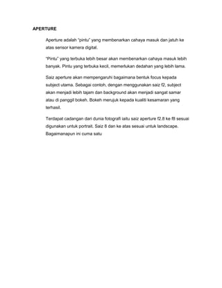 APERTURE

    Aperture adalah “pintu” yang membenarkan cahaya masuk dan jatuh ke
    atas sensor kamera digital.

    “Pintu” yang terbuka lebih besar akan membenarkan cahaya masuk lebih
    banyak. Pintu yang terbuka kecil, memerlukan dedahan yang lebih lama.

    Saiz aperture akan mempengaruhi bagaimana bentuk focus kepada
    subject utama. Sebagai contoh, dengan menggunakan saiz f2, subject
    akan menjadi lebih tajam dan background akan menjadi sangat samar
    atau di panggil bokeh. Bokeh merujuk kepada kualiti kesamaran yang
    terhasil.

    Terdapat cadangan dari dunia fotografi iaitu saiz aperture f2.8 ke f8 sesuai
    digunakan untuk portrait. Saiz 8 dan ke atas sesuai untuk landscape.
    Bagaimanapun ini cuma satu
 