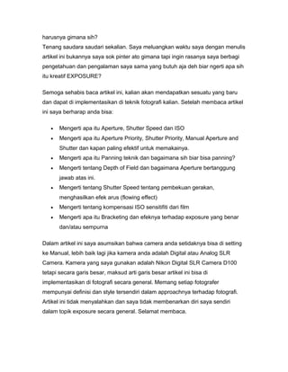 harusnya gimana sih?
Tenang saudara saudari sekalian. Saya meluangkan waktu saya dengan menulis
artikel ini bukannya saya sok pinter ato gimana tapi ingin rasanya saya berbagi
pengetahuan dan pengalaman saya sama yang butuh aja deh biar ngerti apa sih
itu kreatif EXPOSURE?

Semoga sehabis baca artikel ini, kalian akan mendapatkan sesuatu yang baru
dan dapat di implementasikan di teknik fotografi kalian. Setelah membaca artikel
ini saya berharap anda bisa:

   •   Mengerti apa itu Aperture, Shutter Speed dan ISO
   •   Mengerti apa itu Aperture Priority, Shutter Priority, Manual Aperture and
       Shutter dan kapan paling efektif untuk memakainya.
   •   Mengerti apa itu Panning teknik dan bagaimana sih biar bisa panning?
   •   Mengerti tentang Depth of Field dan bagaimana Aperture bertanggung
       jawab atas ini.
   •   Mengerti tentang Shutter Speed tentang pembekuan gerakan,
       menghasilkan efek arus (flowing effect)
   •   Mengerti tentang kompensasi ISO sensitifiti dari film
   •   Mengerti apa itu Bracketing dan efeknya terhadap exposure yang benar
       dan/atau sempurna

Dalam artikel ini saya asumsikan bahwa camera anda setidaknya bisa di setting
ke Manual, lebih baik lagi jika kamera anda adalah Digital atau Analog SLR
Camera. Kamera yang saya gunakan adalah Nikon Digital SLR Camera D100
tetapi secara garis besar, maksud arti garis besar artikel ini bisa di
implementasikan di fotografi secara general. Memang setiap fotografer
mempunyai definisi dan style tersendiri dalam approachnya terhadap fotografi.
Artikel ini tidak menyalahkan dan saya tidak membenarkan diri saya sendiri
dalam topik exposure secara general. Selamat membaca.
 
