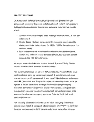 PERFECT EXPOSURE

Ok. Kalau kalian bertanya "Seharusnya exposure saya gimana sih?" yah
gampang sih jawabnya, "Exposure anda harus bener!" ya kan? Nah, exposure
itu bisa di golongkan kepada 3 nama yang saling erat hubungannya, mereka
adalah:

   1. Aperture = bukaan diafragma lensa biasanya dalam ukuran f/2.8, f/5.6 dan
       seterusnya�
   2. Shutter Speed = bukaan berapa lama film menerima cahaya sewaktu
       diafragma di buka; dalam ukuran 2s, 1/250s ,1/500s, dan seterusnya (s =
       seconds, detik)
   3. ISO, Speed of the film = internasional standard untuk sensitifnya film.
       contoh: ISO 400 lebih sensitif daripada ISO 200, ISO 200 lebih sensitif
       daripada ISO 100, dan seterusnya.

Ya ampun apaan sih nih kamera kok ada Manual, Aperture Priority, Shutter
Priority, Automatic? kan lebih asik automatic dong?

"Ok, bukannya kalo saya set aja ke P�(Automatic atau Program Mode) terus
kan tinggal saya jepret aja kan semuanya sudah di atur otomatis, nah terus
ngapain harus ngerti 3 bahasa aneh di atas coba?". Nah kalo anda sudah puas
sama�P ( Automatic atau Program Mode) exposure setting camera anda, ya
ngapain di terusin baca artikel ini? saya yakin dengan pengertian yang
mendalam dan tentunya experiment antara 3 nama di atas, anda pasti lebih
mendapatkan exposure yang lebih baik atau lebih banyak kesempatan anda
akan mendapatkan exposure yang sempurna. Bukankah lebih baik untuk
mempelajari Manual?

Nah sekarang coba liat di viewfinder (itu lho kotak kecil yang anda lihat di
camera untuk motret) di sana pasti ada semace gini nih: +'''''0'''''''- ya kan? Nah
jika anda memutar control dial di camera anda, tanda panah akan bergeser
 