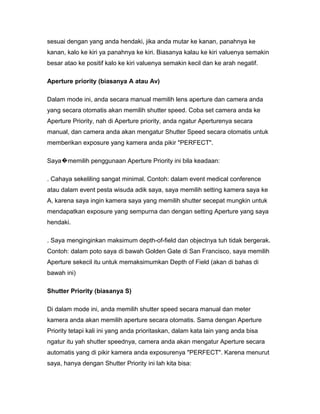 sesuai dengan yang anda hendaki, jika anda mutar ke kanan, panahnya ke
kanan, kalo ke kiri ya panahnya ke kiri. Biasanya kalau ke kiri valuenya semakin
besar atao ke positif kalo ke kiri valuenya semakin kecil dan ke arah negatif.

Aperture priority (biasanya A atau Av)

Dalam mode ini, anda secara manual memilih lens aperture dan camera anda
yang secara otomatis akan memilih shutter speed. Coba set camera anda ke
Aperture Priority, nah di Aperture priority, anda ngatur Aperturenya secara
manual, dan camera anda akan mengatur Shutter Speed secara otomatis untuk
memberikan exposure yang kamera anda pikir "PERFECT".

Saya�memilih penggunaan Aperture Priority ini bila keadaan:

. Cahaya sekeliling sangat minimal. Contoh: dalam event medical conference
atau dalam event pesta wisuda adik saya, saya memilih setting kamera saya ke
A, karena saya ingin kamera saya yang memilih shutter secepat mungkin untuk
mendapatkan exposure yang sempurna dan dengan setting Aperture yang saya
hendaki.

. Saya menginginkan maksimum depth-of-field dan objectnya tuh tidak bergerak.
Contoh: dalam poto saya di bawah Golden Gate di San Francisco, saya memilih
Aperture sekecil itu untuk memaksimumkan Depth of Field (akan di bahas di
bawah ini)

Shutter Priority (biasanya S)

Di dalam mode ini, anda memilih shutter speed secara manual dan meter
kamera anda akan memilih aperture secara otomatis. Sama dengan Aperture
Priority tetapi kali ini yang anda prioritaskan, dalam kata lain yang anda bisa
ngatur itu yah shutter speednya, camera anda akan mengatur Aperture secara
automatis yang di pikir kamera anda exposurenya "PERFECT". Karena menurut
saya, hanya dengan Shutter Priority ini lah kita bisa:
 