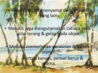 • Karya fotografi menyamai dengan seni 
yang lain. 
• Melukis juga mengutamakan cahaya atau 
nilai terang & gelap pada objek. 
• Melukis memerlukan peralatan & bahan 
seperti: 
-Kertas, kanvas, pensel berus & 
warna. 
 