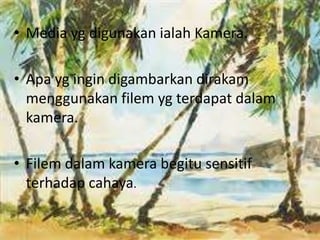 • Media yg digunakan ialah Kamera. 
• Apa yg ingin digambarkan dirakam 
menggunakan filem yg terdapat dalam 
kamera. 
• Filem dalam kamera begitu sensitif 
terhadap cahaya. 
 
