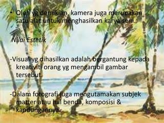 • Oleh yg demikian, kamera juga merupakan 
satu alat untuk menghasilkan karya seni. 
Nilai Estetik 
-Visual yg dihasilkan adalah bergantung kepada 
kreativiti orang yg mengambil gambar 
tersebut. 
-Dalam fotografi juga mengutamakan subjek 
matter atau hal benda, komposisi & 
kandungannya. 
 