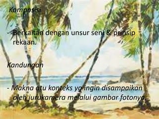 Komposisi 
- Berkaitan dengan unsur seni & prinsip 
rekaan. 
Kandungan 
- Makna atu konteks yg ingin disampaikan 
oleh jurukamera melalui gambar fotonya. 
