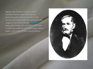 Apesar de Florence não ter dado nenhum nome específico ao seu processo pela câmara escura, o seu sistema de impressão por contacto em negativo foi chamado de  fotografia . Segundo consta, foi a primeira vez que se utilizou o termo e ao que tudo indica, cabe a ele o mérito da nomenclatura. 