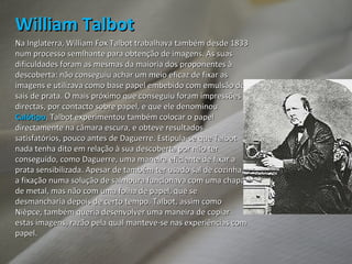 William Talbot Na Inglaterra, William Fox Talbot trabalhava também desde 1833 num processo semlhante para obtenção de imagens. As suas dificuldades foram as mesmas da maioria dos proponentes à descoberta: não conseguiu achar um meio eficaz de fixar as imagens e utilizava como base papel embebido com emulsão de sais de prata. O mais próximo que conseguiu foram impressões directas, por contacto sobre papel, e que ele denominou  Calótipo . Talbot experimentou também colocar o papel directamente na câmara escura, e obteve resultados satisfatórios, pouco antes de Daguerre. Estipula-se que Talbot nada tenha dito em relação à sua descoberta por não ter conseguido, como Daguerre, uma maneira eficiente de fixar a prata sensibilizada. Apesar de também ter usado sal de cozinha, a fixação numa solução de salmoura funcionava com uma chapa de metal, mas não com uma folha de papel, que se desmancharia depois de certo tempo. Talbot, assim como Nièpce, também queria desenvolver uma maneira de copiar estas imagens, razão pela qual manteve-se nas experiências com papel. 