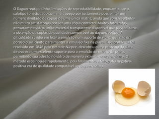 O Daguerreótipo tinha limitações de reprodutibilidade, enquanto que o calótipo foi estudado com mais apego por justamente possibilitar um número ilimitado de cópias de uma única matriz, ainda que com resultados não muito satisfatórios por ser uma cópia contacto. Muitos fotógrafos pensaram no vidro, único material transparente disponível que possibilitaria a obtenção de cópias de qualidade comparável ao daguerreótipo. A dificuldade residia em fixar a emulsão num suporte de vidro, que não era poroso o suficiente para manter a emulsão fixa na placa. Esse problema foi resolvido em 1848 pelo neto de Nièpce, descobriu que a proteína da clara de ovo era um excelente suporte para a emulsão de nitrato de prata, permitindo sua adesão no vidro de maneira extremamente eficiente. O método espalhou-se rapidamente, pois finalmente, a fotografia negativa-positiva era de qualidade comparável ao daguerreótipo.  