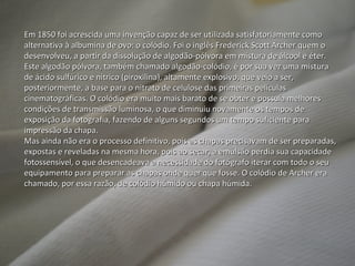 Em 1850 foi acrescida uma invenção capaz de ser utilizada satisfatoriamente como alternativa à albumina de ovo: o colódio. Foi o inglês Frederick Scott Archer quem o desenvolveu, a partir da dissolução de algodão-pólvora em mistura de álcool e éter. Este algodão pólvora, também chamado algodão-colódio, é por sua vez uma mistura de ácido sulfúrico e nítrico (piroxilina), altamente explosivo, que veio a ser, posteriormente, a base para o nitrato de celulose das primeiras películas cinematográficas. O colódio era muito mais barato de se obter e possuía melhores condições de transmissão luminosa, o que diminuiu novamente os tempos de exposição da fotografia, fazendo de alguns segundos um tempo suficiente para impressão da chapa. Mas ainda não era o processo definitivo, pois as chapas precisavam de ser preparadas, expostas e reveladas na mesma hora, pois ao secar, a emulsão perdia sua capacidade fotossensível, o que desencadeava a necessidade do fotógrafo iterar com todo o seu equipamento para preparar as chapas onde quer que fosse. O colódio de Archer era chamado, por essa razão, de colódio húmido ou chapa húmida. 