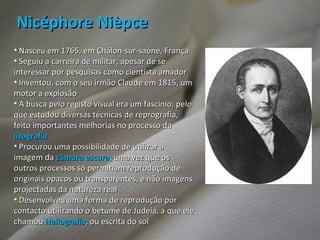 Nasceu em 1765, em Chálon-sur-saóne, França Seguiu a carreira de militar, apesar de se interessar por pesquisas como cientista amador Inventou, com o seu irmão Claude em 1815, um motor a explosão A busca pelo registo visual era um fascínio, pelo que estudou diversas técnicas de reprografia, feito importantes melhorias no processo da  litografia Procurou uma possibilidade de utilizar a imagem da  câmara   escura , uma vez que os outros processos só permitiam reprodução de originais opacos ou transparentes, e não imagens projectadas da natureza real  Desenvolveu uma forma de reprodução por contacto utilizando o betume de Judeia, a que ele chamou  Heliografia , ou escrita do sol  Nicéphore Nièpce 