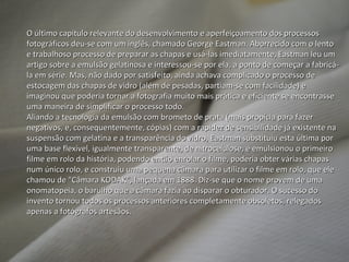 O último capítulo relevante do desenvolvimento e aperfeiçoamento dos processos fotográficos deu-se com um inglês, chamado George Eastman. Aborrecido com o lento e trabalhoso processo de preparar as chapas e usá-las imediatamente, Eastman leu um artigo sobre a emulsão gelatinosa e interessou-se por ela, a ponto de começar a fabricá-la em série. Mas, não dado por satisfeito, ainda achava complicado o processo de estocagem das chapas de vidro (além de pesadas, partiam-se com facilidade) e imaginou que poderia tornar a fotografia muito mais prática e eficiente se encontrasse uma maneira de simplificar o processo todo. Aliando a tecnologia da emulsão com brometo de prata (mais propícia para fazer negativos, e, consequentemente, cópias) com a rapidez de sensibilidade já existente na suspensão com gelatina e a transparência do vidro, Eastman substituiu esta última por uma base flexível, igualmente transparente, de nitrocelulose, e emulsionou o primeiro filme em rolo da história, podendo então enrolar o filme, poderia obter várias chapas num único rolo, e construiu uma pequena câmara para utilizar o filme em rolo, que ele chamou de "Câmara KODAK“, lançada em 1888. Diz-se que o nome provem de uma onomatopeia, o barulho que a câmara fazia ao disparar o obturador. O sucesso do invento tornou todos os processos anteriores completamente obsoletos, relegados apenas a fotógrafos artesãos. 