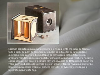 Eastman projectou uma câmara pequena e leve, cuja lente era capaz de focalizar tudo a partir de 2.5m de distância, e, seguidas as indicações de luminosidade mínimas, era só apertar o botão. Depois de terminado o rolo, o fotógrafo só precisaria mandar a câmara para o laboratório de Eastman, que receberia negativo, cópias positivas em papel e a câmara com um novo rolo de 100 poses. O slogan era "Você aperta o botão, nós fazemos o resto." Uma verdadeira revolução, que fez da Kodak uma gigantesca empresa, pioneira em todos os avanços técnicos que a fotografia adquiriu até hoje. 