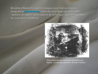 Nicéphore Niepce foi quem conseguiu as primeiras imagens fotográficas  permanentes , cobrindo uma chapa de cobre com “betume de Judeia” (uma espécie de verniz que, quando exposto à luz, escurece e estabiliza). Única fotografia que restou das experiências de Niepce, considerada a primeira  de toda a História 