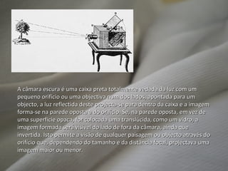 A câmara escura é uma caixa preta totalmente vedada da luz com um pequeno orifício ou uma objectiva num dos lados, apontada para um objecto, a luz reflectida deste projecta-se para dentro da caixa e a imagem forma-se na parede oposta à do orifício. Se, na parede oposta, em vez de uma superfície opaca, for colocada uma translúcida, como um vidro, a imagem formada será visível do lado de fora da câmara, ainda que invertida. Isto permite a visão de qualquer paisagem ou objecto através do orifício que, dependendo do tamanho e da distância focal, projectava uma imagem maior ou menor. 