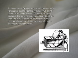 A câmara escura foi largamente usada durante toda a Renascença e grande parte dos séculos XVII e XVIII para o estudo da perspectiva na pintura, só que já equipada de avanços tecnológicos típicos da ciência renascentista, tais como lentes e espelhos para reverter a imagem. A câmara escura só não podia estabilizar a imagem obtida. 