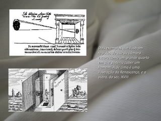 Dois exemplos que ilustram registos do uso da câmara escura como um grande quarto em que poderia caber um homem. A de cima é uma ilustração da Renascença, e a outra, do séc. XVIII 